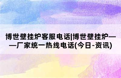 博世壁挂炉客服电话|博世壁挂炉——厂家统一热线电话(今日-资讯)